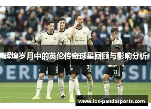 辉煌岁月中的英伦传奇球星回顾与影响分析